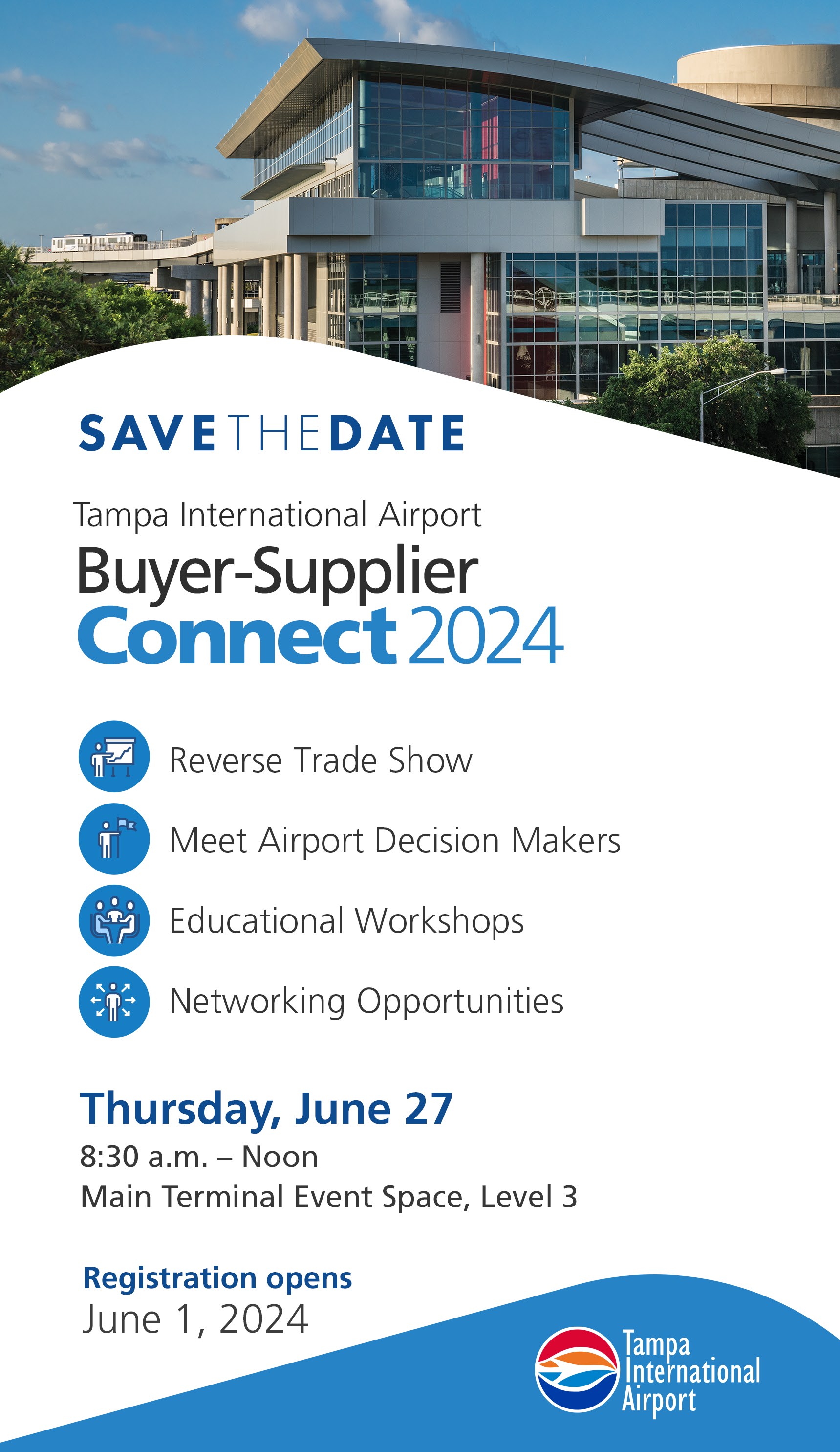 Save The Date. Tampa International Airport Buyer-Supplier Connect 2024. Thursday, June 27, 8:30am - Noon. Main Terminal Event Space, Level Three. Registration Opens June 1 2024